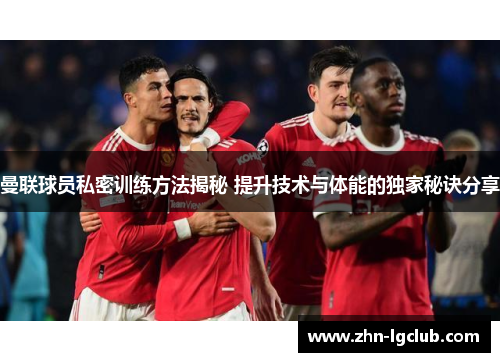 曼联球员私密训练方法揭秘 提升技术与体能的独家秘诀分享