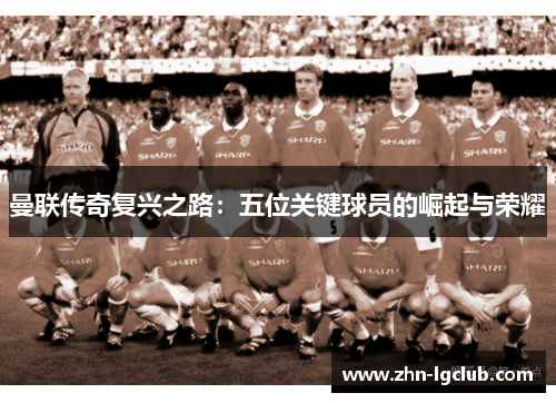 曼联传奇复兴之路：五位关键球员的崛起与荣耀