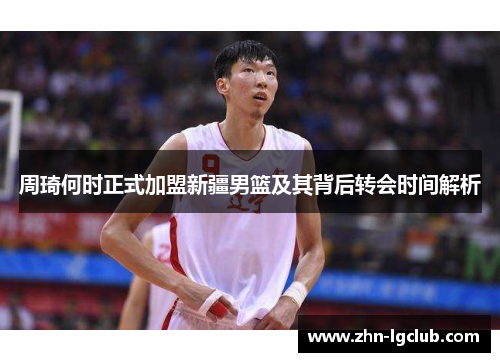 周琦何时正式加盟新疆男篮及其背后转会时间解析