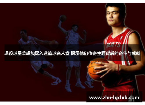 退役球星荣耀加冕入选篮球名人堂 揭示他们传奇生涯背后的奋斗与成就