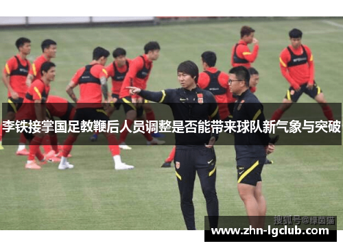 李铁接掌国足教鞭后人员调整是否能带来球队新气象与突破
